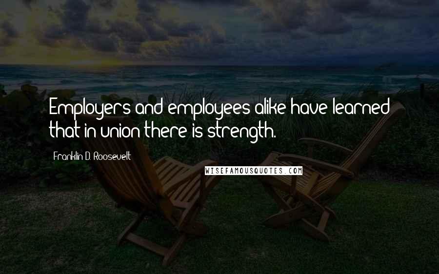 Franklin D. Roosevelt Quotes: Employers and employees alike have learned that in union there is strength.