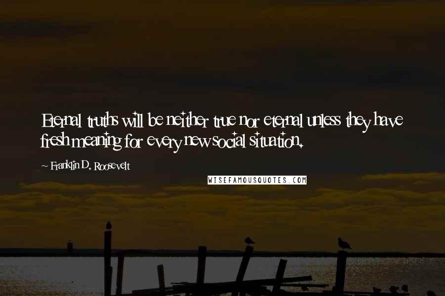 Franklin D. Roosevelt Quotes: Eternal truths will be neither true nor eternal unless they have fresh meaning for every new social situation.