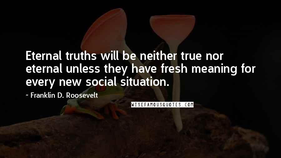 Franklin D. Roosevelt Quotes: Eternal truths will be neither true nor eternal unless they have fresh meaning for every new social situation.