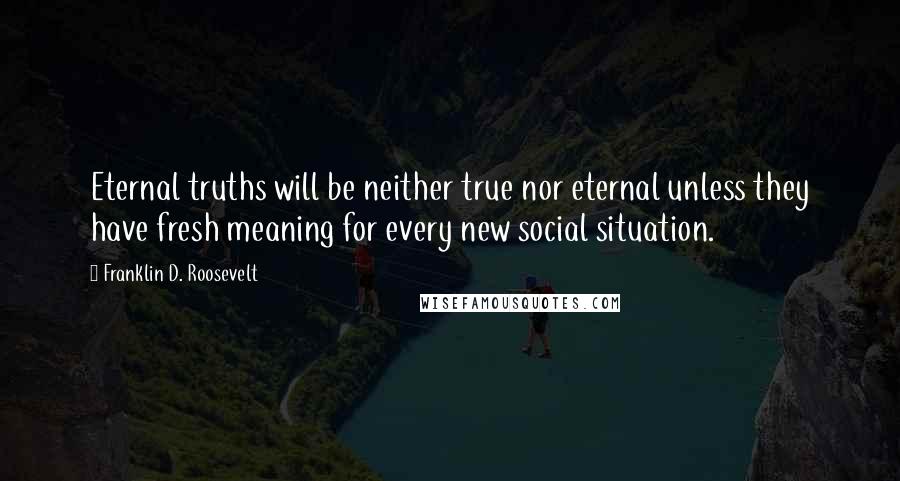 Franklin D. Roosevelt Quotes: Eternal truths will be neither true nor eternal unless they have fresh meaning for every new social situation.