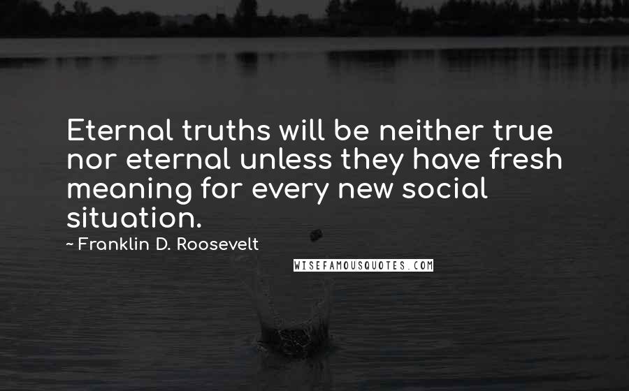 Franklin D. Roosevelt Quotes: Eternal truths will be neither true nor eternal unless they have fresh meaning for every new social situation.