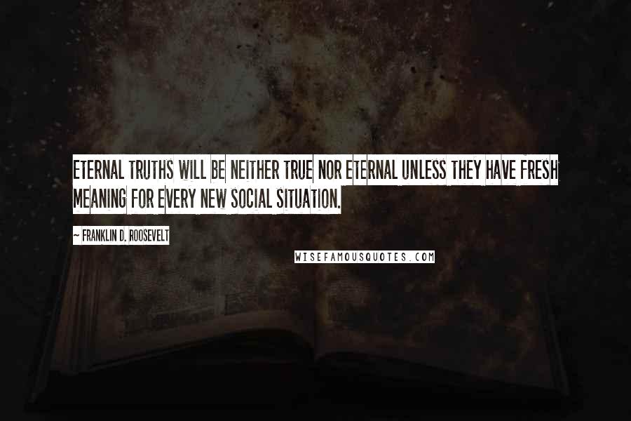 Franklin D. Roosevelt Quotes: Eternal truths will be neither true nor eternal unless they have fresh meaning for every new social situation.