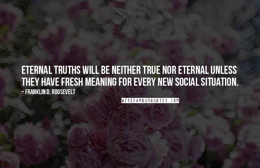 Franklin D. Roosevelt Quotes: Eternal truths will be neither true nor eternal unless they have fresh meaning for every new social situation.