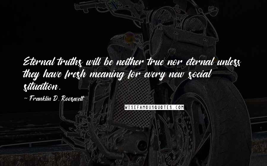 Franklin D. Roosevelt Quotes: Eternal truths will be neither true nor eternal unless they have fresh meaning for every new social situation.