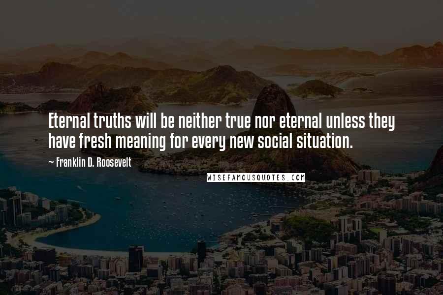 Franklin D. Roosevelt Quotes: Eternal truths will be neither true nor eternal unless they have fresh meaning for every new social situation.