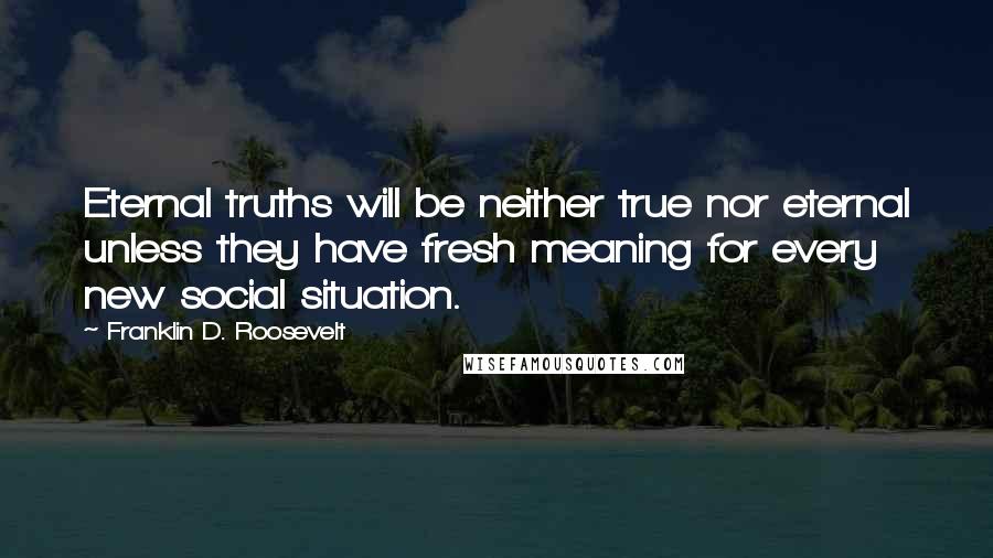 Franklin D. Roosevelt Quotes: Eternal truths will be neither true nor eternal unless they have fresh meaning for every new social situation.