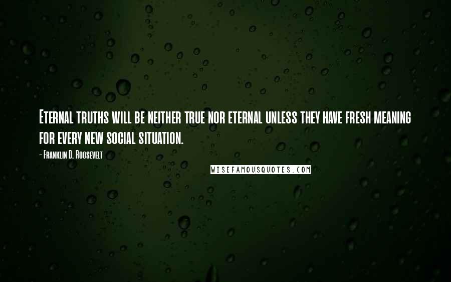 Franklin D. Roosevelt Quotes: Eternal truths will be neither true nor eternal unless they have fresh meaning for every new social situation.