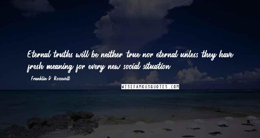 Franklin D. Roosevelt Quotes: Eternal truths will be neither true nor eternal unless they have fresh meaning for every new social situation.