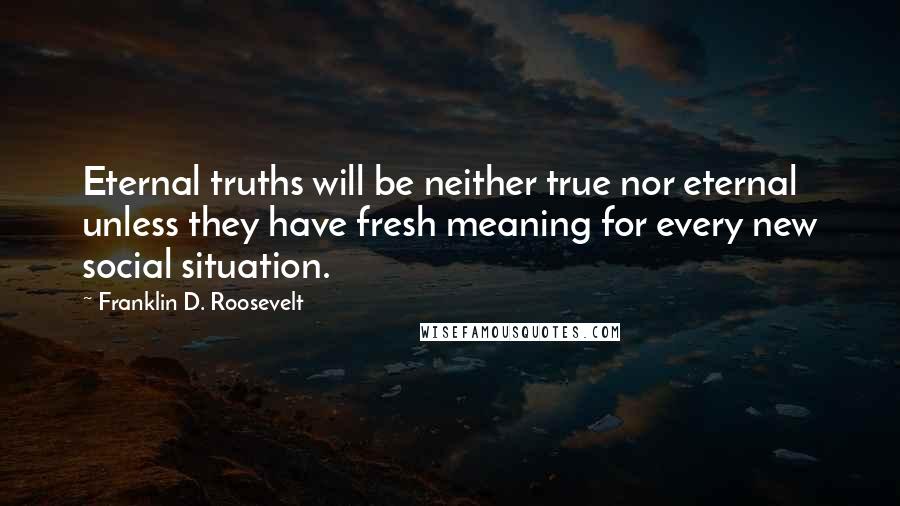 Franklin D. Roosevelt Quotes: Eternal truths will be neither true nor eternal unless they have fresh meaning for every new social situation.