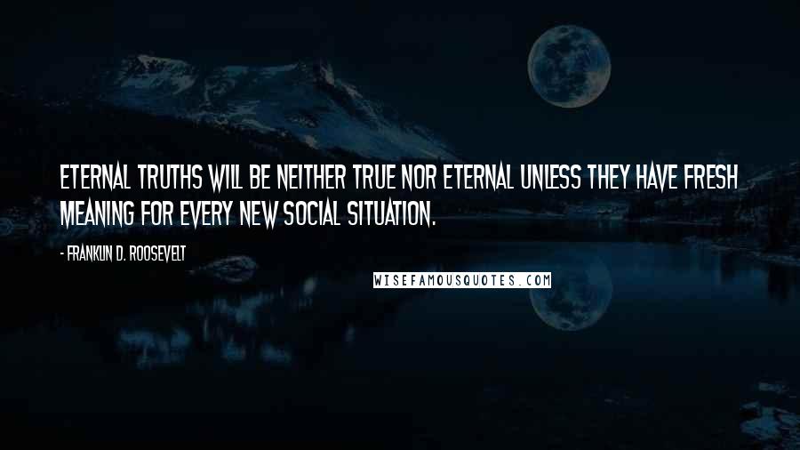 Franklin D. Roosevelt Quotes: Eternal truths will be neither true nor eternal unless they have fresh meaning for every new social situation.