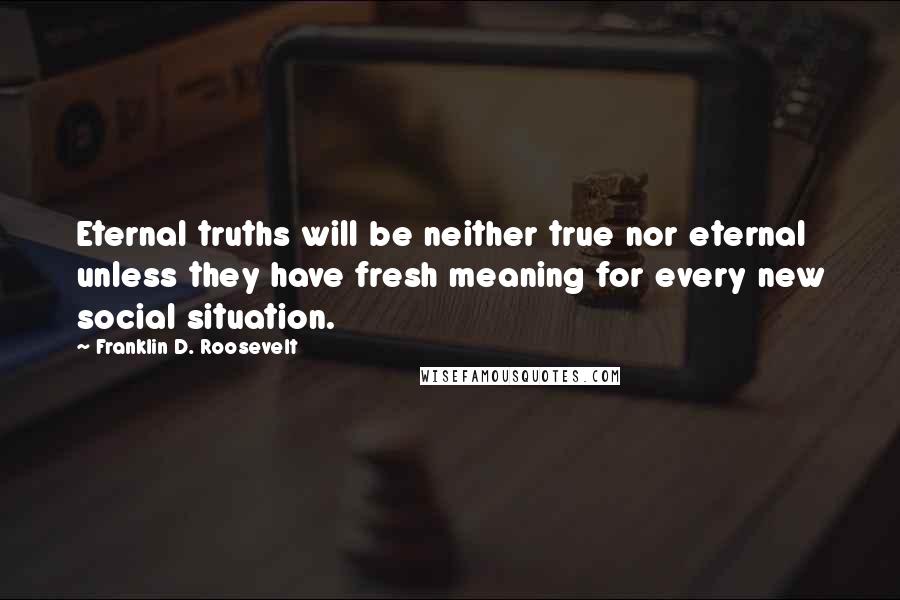 Franklin D. Roosevelt Quotes: Eternal truths will be neither true nor eternal unless they have fresh meaning for every new social situation.