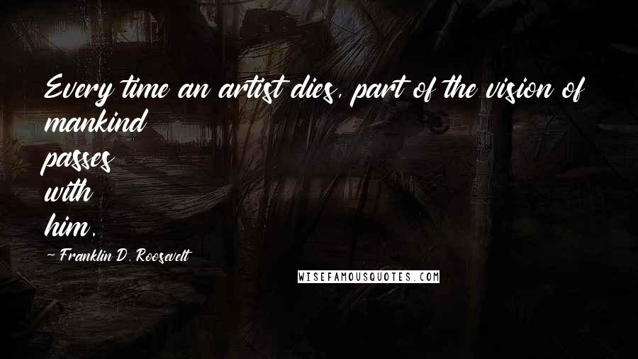 Franklin D. Roosevelt Quotes: Every time an artist dies, part of the vision of mankind passes with him.