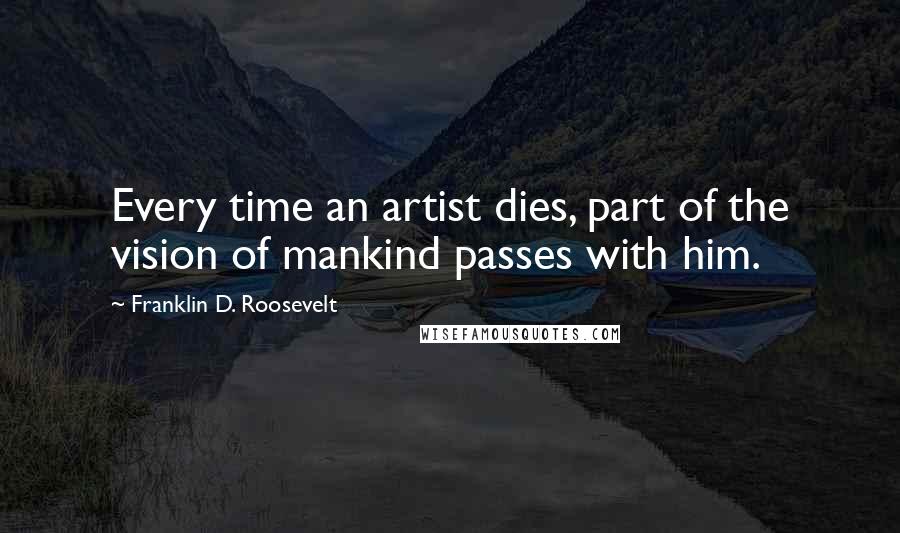 Franklin D. Roosevelt Quotes: Every time an artist dies, part of the vision of mankind passes with him.