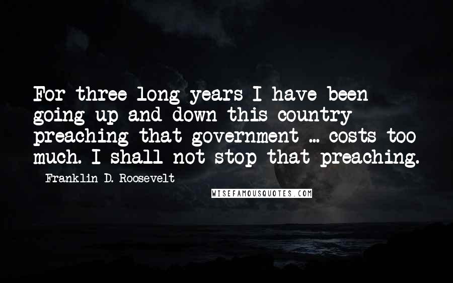 Franklin D. Roosevelt Quotes: For three long years I have been going up and down this country preaching that government ... costs too much. I shall not stop that preaching.