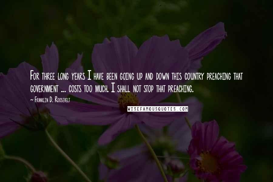 Franklin D. Roosevelt Quotes: For three long years I have been going up and down this country preaching that government ... costs too much. I shall not stop that preaching.