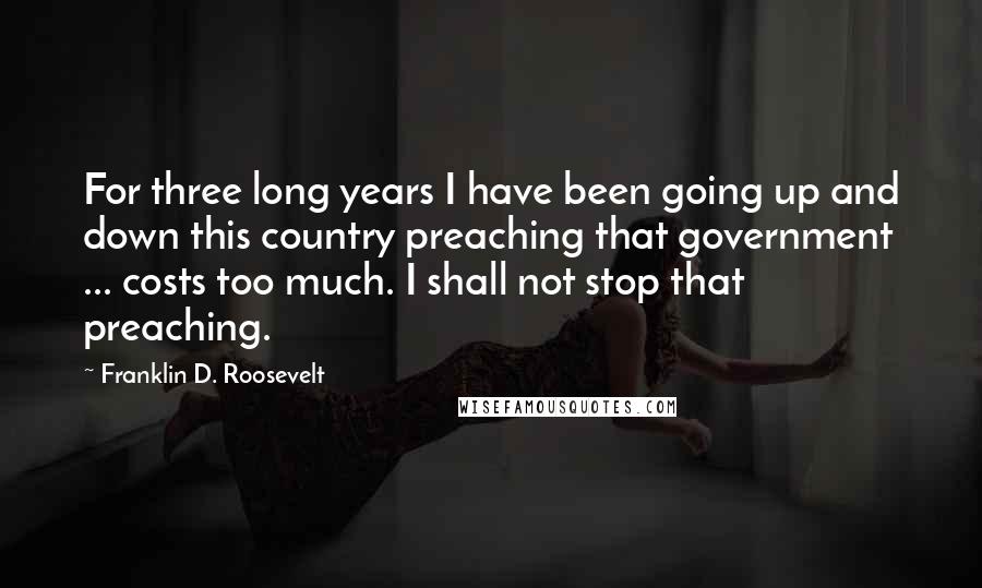 Franklin D. Roosevelt Quotes: For three long years I have been going up and down this country preaching that government ... costs too much. I shall not stop that preaching.