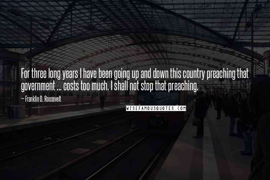 Franklin D. Roosevelt Quotes: For three long years I have been going up and down this country preaching that government ... costs too much. I shall not stop that preaching.