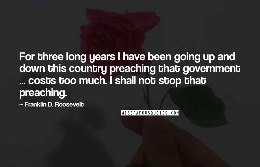 Franklin D. Roosevelt Quotes: For three long years I have been going up and down this country preaching that government ... costs too much. I shall not stop that preaching.