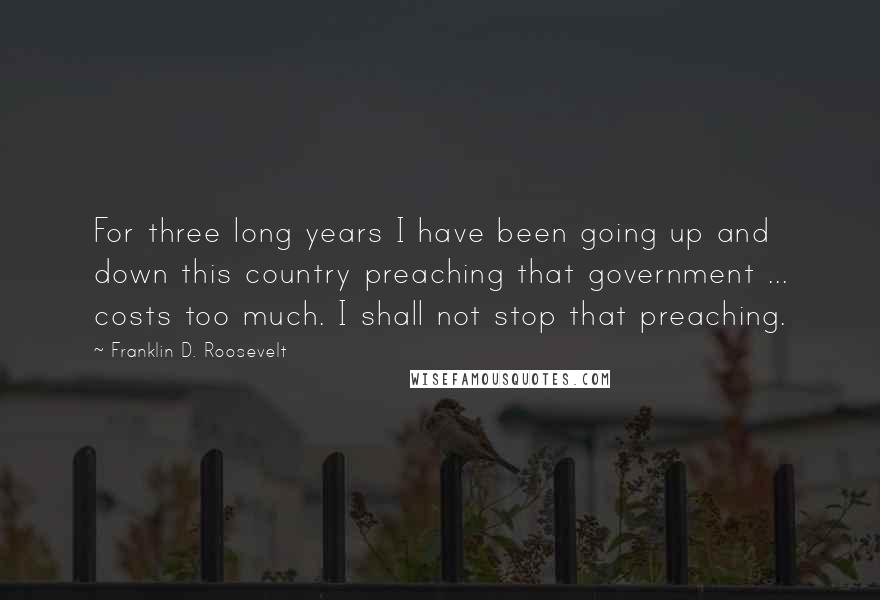 Franklin D. Roosevelt Quotes: For three long years I have been going up and down this country preaching that government ... costs too much. I shall not stop that preaching.