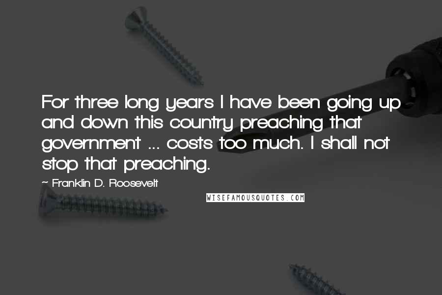 Franklin D. Roosevelt Quotes: For three long years I have been going up and down this country preaching that government ... costs too much. I shall not stop that preaching.