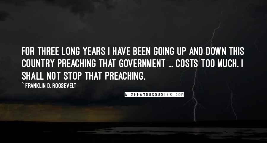 Franklin D. Roosevelt Quotes: For three long years I have been going up and down this country preaching that government ... costs too much. I shall not stop that preaching.