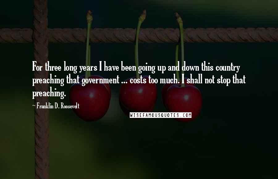 Franklin D. Roosevelt Quotes: For three long years I have been going up and down this country preaching that government ... costs too much. I shall not stop that preaching.