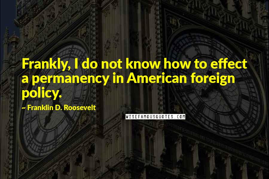 Franklin D. Roosevelt Quotes: Frankly, I do not know how to effect a permanency in American foreign policy.