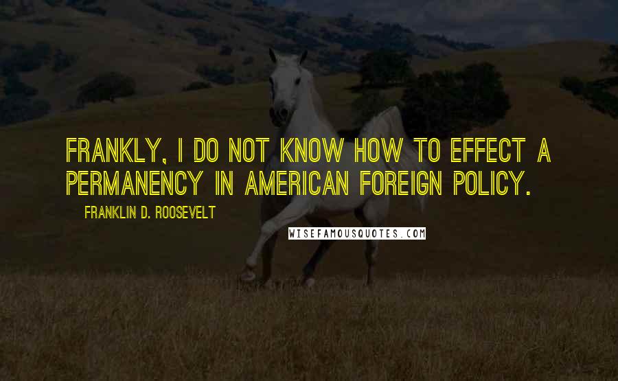 Franklin D. Roosevelt Quotes: Frankly, I do not know how to effect a permanency in American foreign policy.