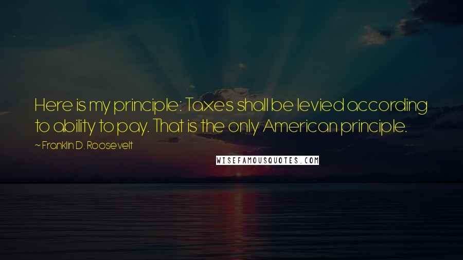 Franklin D. Roosevelt Quotes: Here is my principle: Taxes shall be levied according to ability to pay. That is the only American principle.