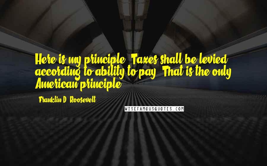 Franklin D. Roosevelt Quotes: Here is my principle: Taxes shall be levied according to ability to pay. That is the only American principle.