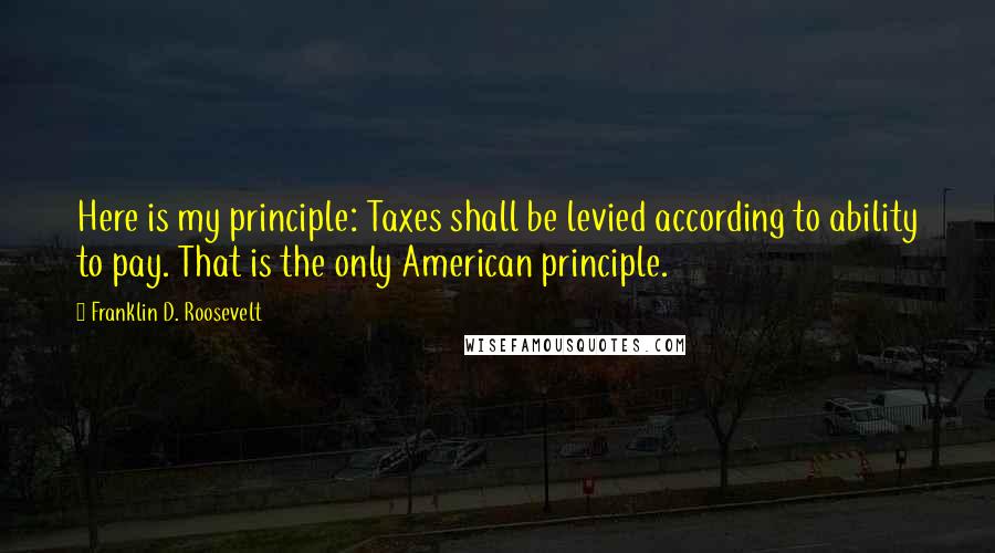 Franklin D. Roosevelt Quotes: Here is my principle: Taxes shall be levied according to ability to pay. That is the only American principle.