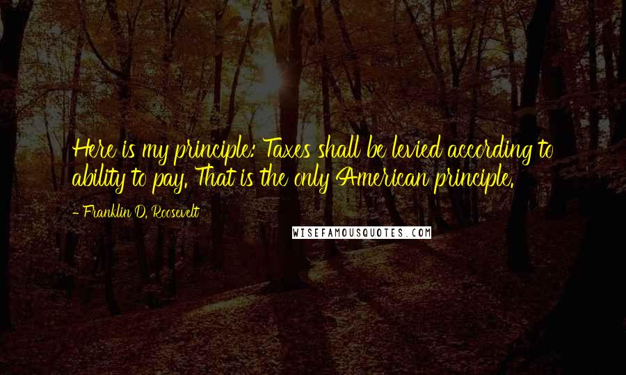 Franklin D. Roosevelt Quotes: Here is my principle: Taxes shall be levied according to ability to pay. That is the only American principle.