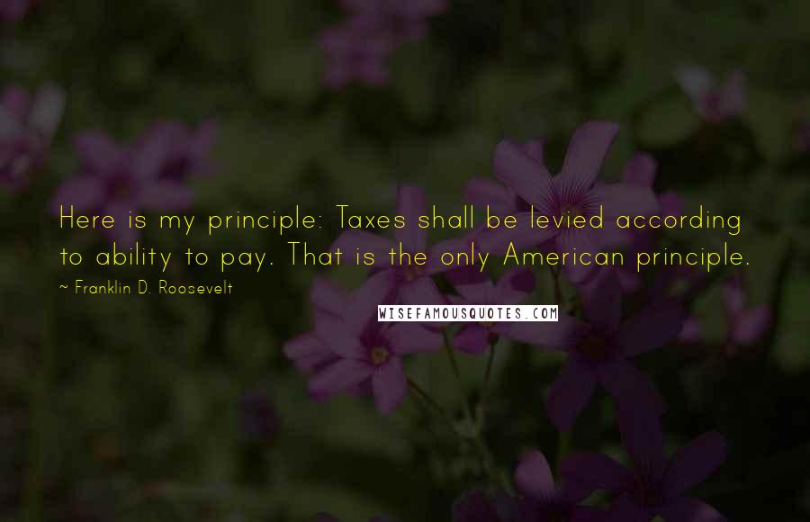 Franklin D. Roosevelt Quotes: Here is my principle: Taxes shall be levied according to ability to pay. That is the only American principle.
