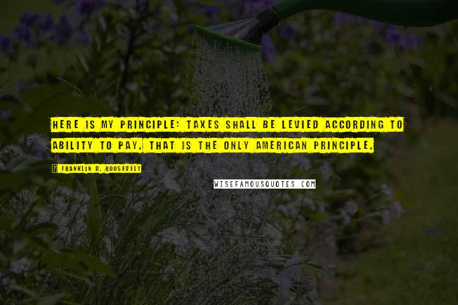 Franklin D. Roosevelt Quotes: Here is my principle: Taxes shall be levied according to ability to pay. That is the only American principle.