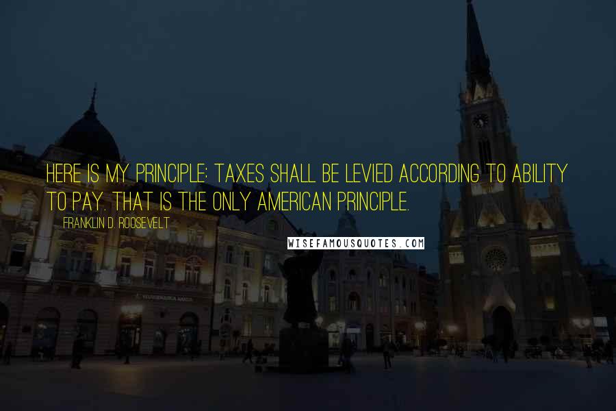 Franklin D. Roosevelt Quotes: Here is my principle: Taxes shall be levied according to ability to pay. That is the only American principle.
