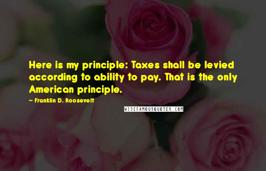 Franklin D. Roosevelt Quotes: Here is my principle: Taxes shall be levied according to ability to pay. That is the only American principle.