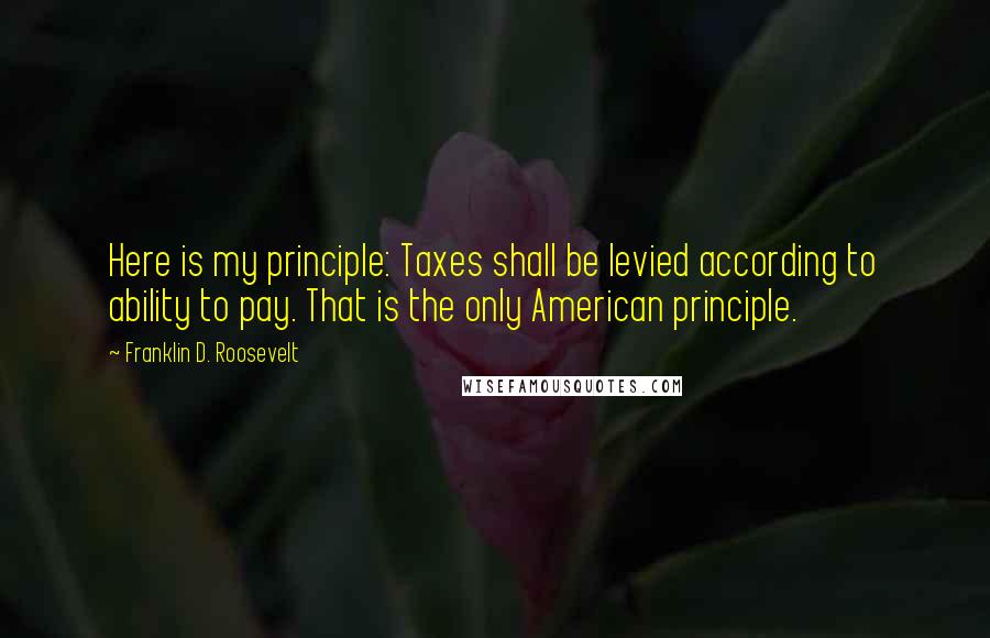 Franklin D. Roosevelt Quotes: Here is my principle: Taxes shall be levied according to ability to pay. That is the only American principle.