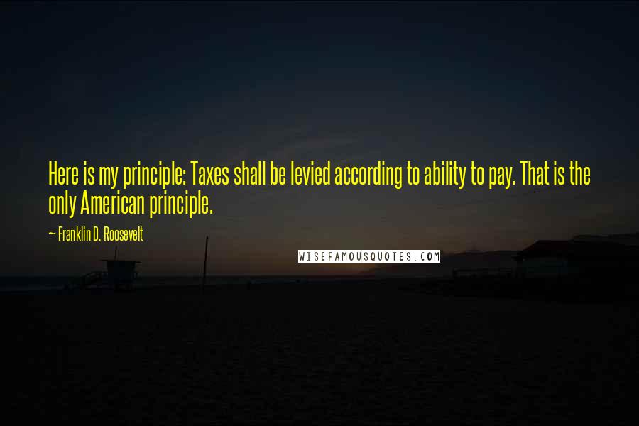 Franklin D. Roosevelt Quotes: Here is my principle: Taxes shall be levied according to ability to pay. That is the only American principle.