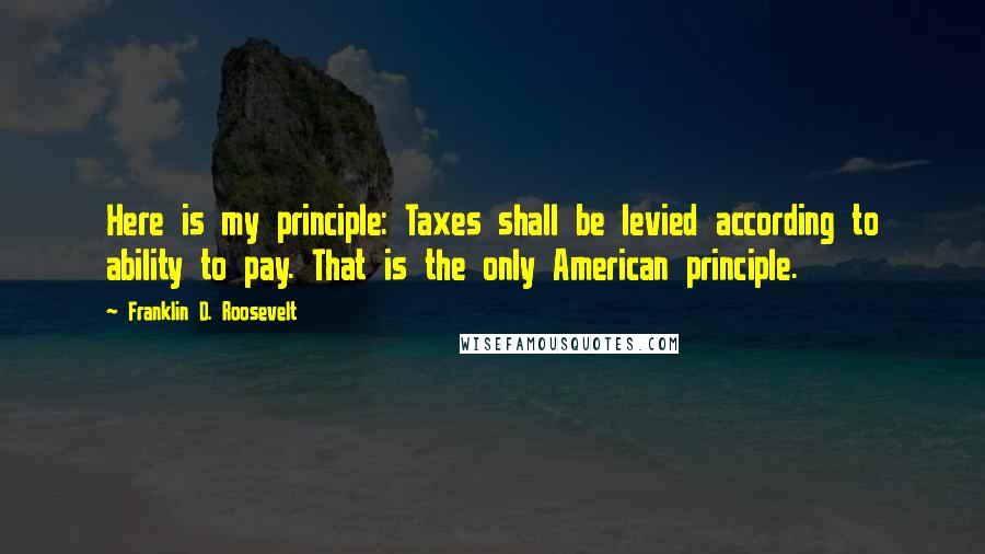 Franklin D. Roosevelt Quotes: Here is my principle: Taxes shall be levied according to ability to pay. That is the only American principle.