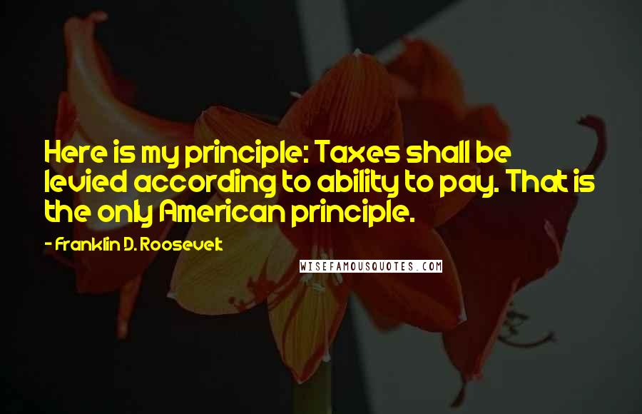 Franklin D. Roosevelt Quotes: Here is my principle: Taxes shall be levied according to ability to pay. That is the only American principle.