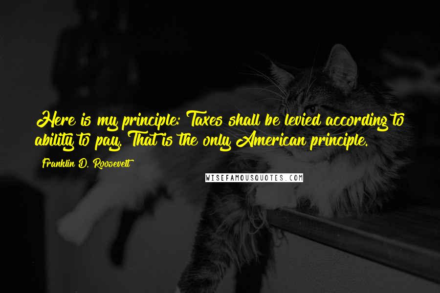 Franklin D. Roosevelt Quotes: Here is my principle: Taxes shall be levied according to ability to pay. That is the only American principle.