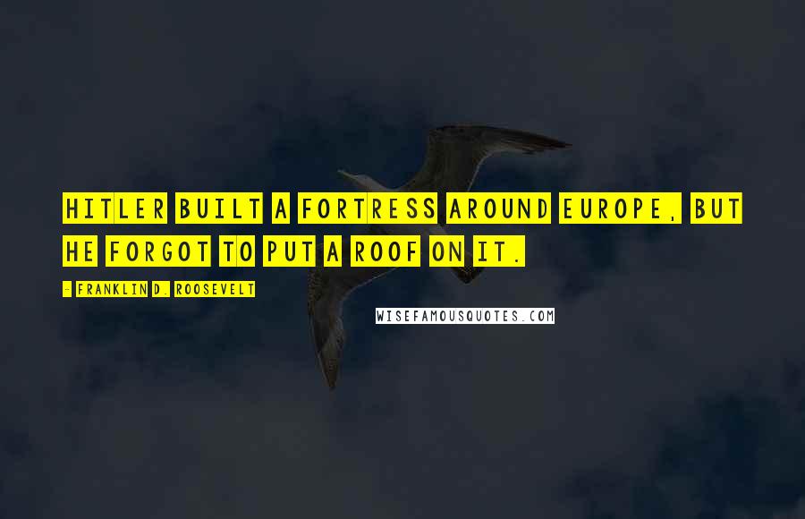 Franklin D. Roosevelt Quotes: Hitler built a fortress around Europe, but he forgot to put a roof on it.
