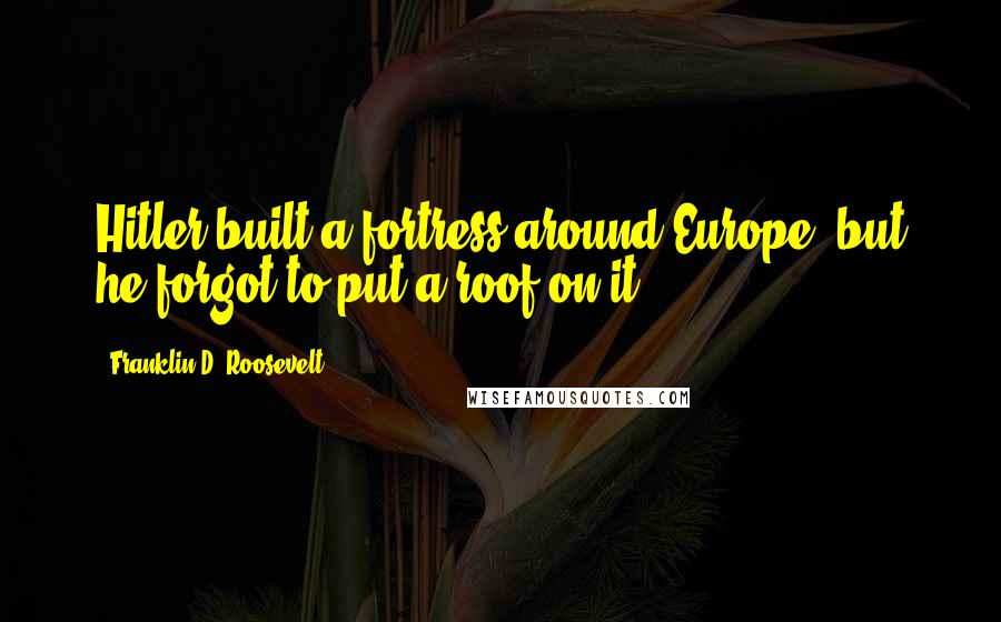 Franklin D. Roosevelt Quotes: Hitler built a fortress around Europe, but he forgot to put a roof on it.