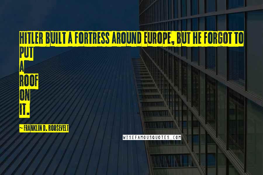 Franklin D. Roosevelt Quotes: Hitler built a fortress around Europe, but he forgot to put a roof on it.