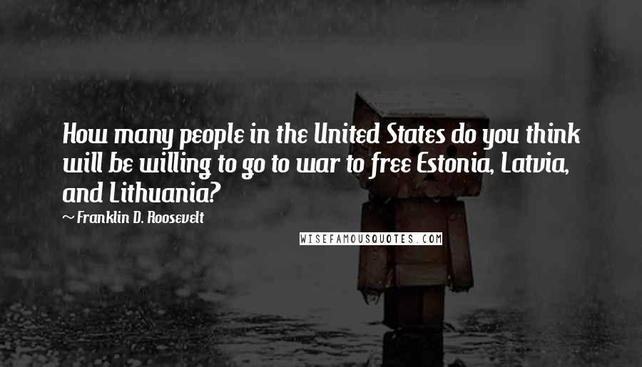 Franklin D. Roosevelt Quotes: How many people in the United States do you think will be willing to go to war to free Estonia, Latvia, and Lithuania?