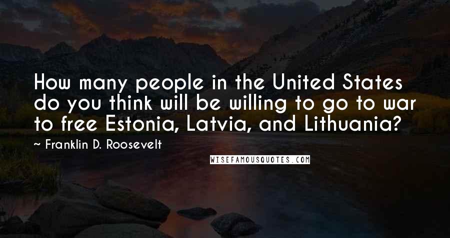 Franklin D. Roosevelt Quotes: How many people in the United States do you think will be willing to go to war to free Estonia, Latvia, and Lithuania?