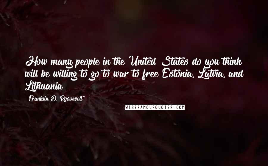 Franklin D. Roosevelt Quotes: How many people in the United States do you think will be willing to go to war to free Estonia, Latvia, and Lithuania?