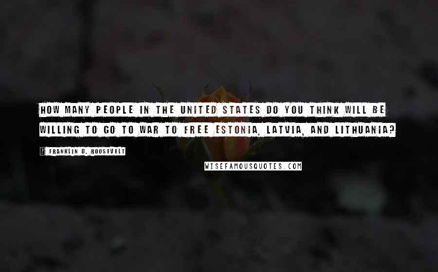 Franklin D. Roosevelt Quotes: How many people in the United States do you think will be willing to go to war to free Estonia, Latvia, and Lithuania?