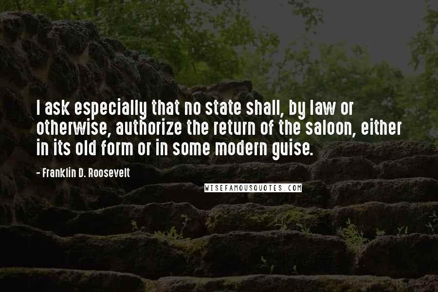 Franklin D. Roosevelt Quotes: I ask especially that no state shall, by law or otherwise, authorize the return of the saloon, either in its old form or in some modern guise.