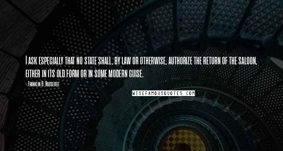Franklin D. Roosevelt Quotes: I ask especially that no state shall, by law or otherwise, authorize the return of the saloon, either in its old form or in some modern guise.